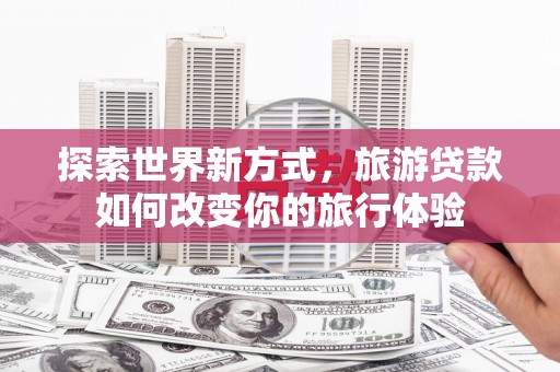 兴安探索世界新方式，旅游贷款如何改变你的旅行体验